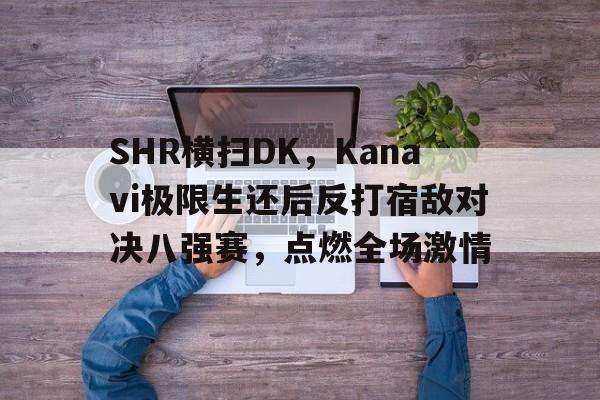 SHR横扫DK，Kanavi极限生还后反打宿敌对决八强赛，点燃全场激情